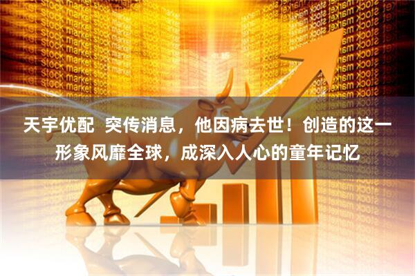 天宇优配  突传消息，他因病去世！创造的这一形象风靡全球，成深入人心的童年记忆