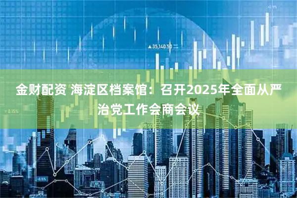 金财配资 海淀区档案馆:召开2025年全面从严治党工作会商会议