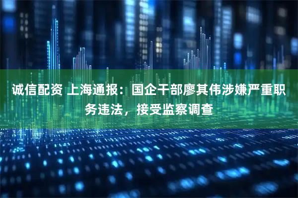 诚信配资 上海通报：国企干部廖其伟涉嫌严重职务违法，接受监察调查