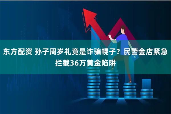 东方配资 孙子周岁礼竟是诈骗幌子？民警金店紧急拦截36万黄金陷阱