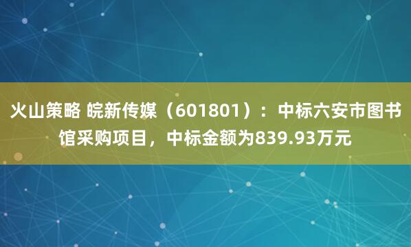 火山策略 皖新传媒（601801）：中标六安市图书馆采购项目，中标金额为839.93万元
