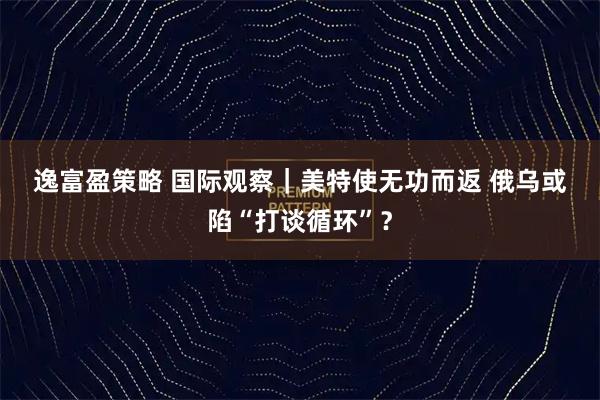 逸富盈策略 国际观察｜美特使无功而返&#32;俄乌或陷“打谈循环”？