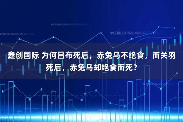 鑫创国际 为何吕布死后，赤兔马不绝食，而关羽死后，赤兔马却绝食而死？