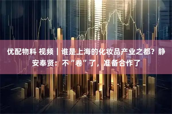 优配物料 视频｜谁是上海的化妆品产业之都？静安奉贤：不“卷”了，准备合作了