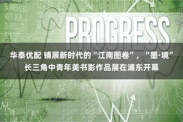 华泰优配 铺展新时代的“江南图卷”，“墨·境”长三角中青年美书影作品展在浦东开幕