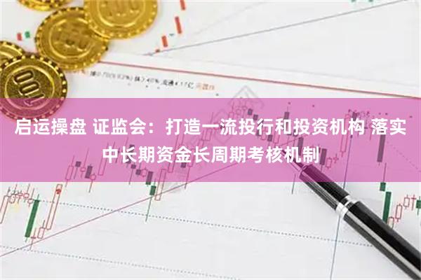 启运操盘 证监会:打造一流投行和投资机构 落实中长期资金长周期考核机制