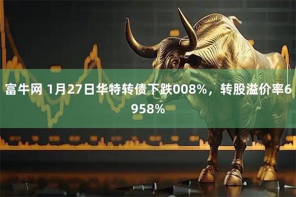 富牛网 1月27日华特转债下跌008%，转股溢价率6958%