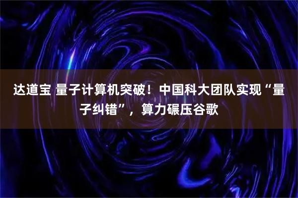 达道宝 量子计算机突破！中国科大团队实现“量子纠错”，算力碾压谷歌