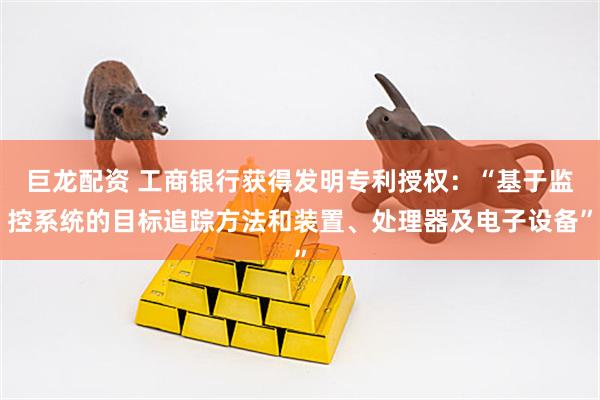 巨龙配资 工商银行获得发明专利授权:“基于监控系统的目标追踪方法和装置、处理器及电子设备”
