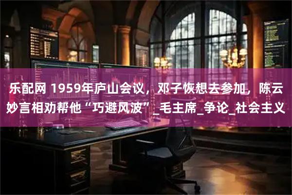 乐配网 1959年庐山会议，邓子恢想去参加，陈云妙言相劝帮他“巧避风波”_毛主席_争论_社会主义