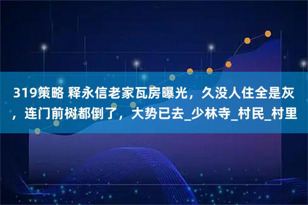 319策略 释永信老家瓦房曝光,久没人住全是灰,连门前树都倒了,大势已去_少林寺_村民_村里