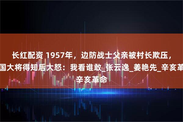 长红配资 1957年,边防战士父亲被村长欺压,开国大将得知后大怒:我看谁敢_张云逸_姜艳先_辛亥革命